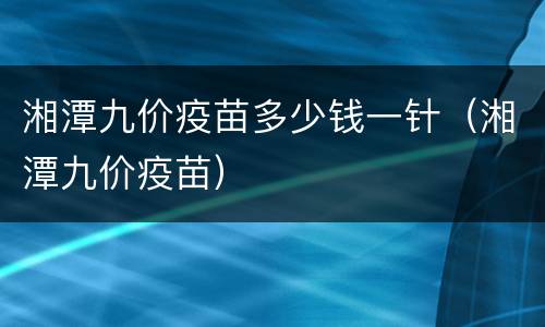 湘潭九价疫苗多少钱一针（湘潭九价疫苗）