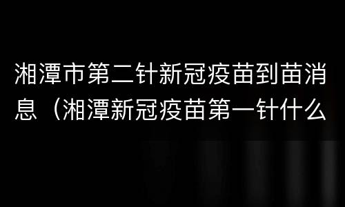湘潭市第二针新冠疫苗到苗消息（湘潭新冠疫苗第一针什么时候结束）