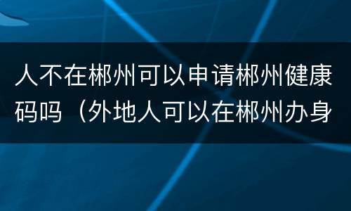 人不在郴州可以申请郴州健康码吗（外地人可以在郴州办身份证吗）