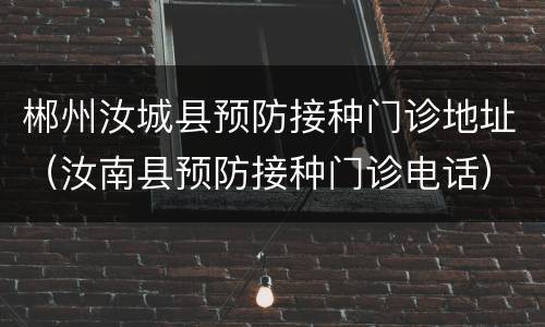 郴州汝城县预防接种门诊地址（汝南县预防接种门诊电话）