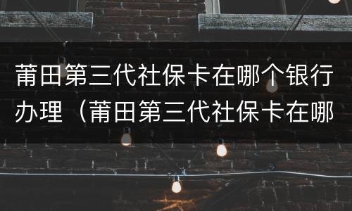 莆田第三代社保卡在哪个银行办理（莆田第三代社保卡在哪个银行办理业务）