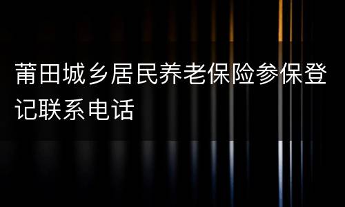 莆田城乡居民养老保险参保登记联系电话