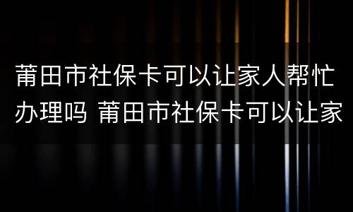 莆田市社保卡可以让家人帮忙办理吗 莆田市社保卡可以让家人帮忙办理吗