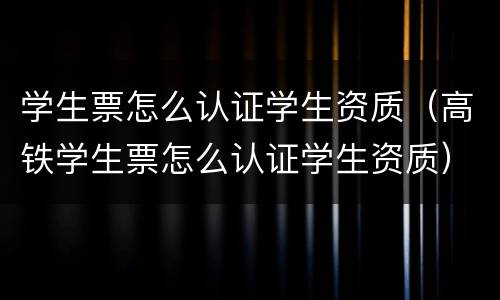 学生票怎么认证学生资质（高铁学生票怎么认证学生资质）