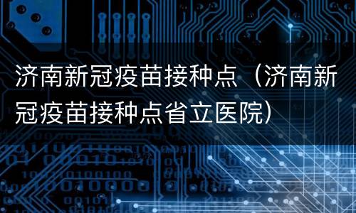 济南新冠疫苗接种点（济南新冠疫苗接种点省立医院）