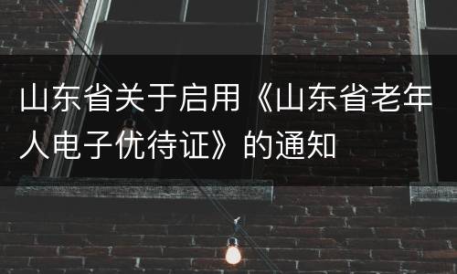 山东省关于启用《山东省老年人电子优待证》的通知