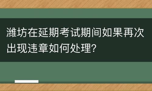 潍坊在延期考试期间如果再次出现违章如何处理？