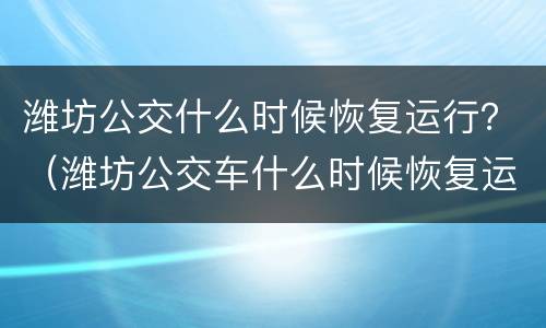 潍坊公交什么时候恢复运行？（潍坊公交车什么时候恢复运行）