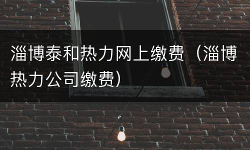 淄博泰和热力网上缴费（淄博热力公司缴费）