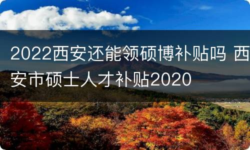2022西安还能领硕博补贴吗 西安市硕士人才补贴2020