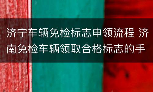 济宁车辆免检标志申领流程 济南免检车辆领取合格标志的手续