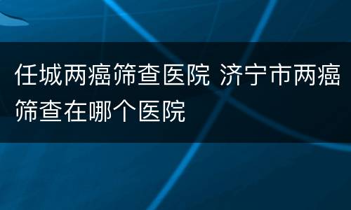 任城两癌筛查医院 济宁市两癌筛查在哪个医院