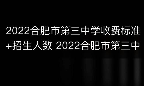 2022合肥市第三中学收费标准+招生人数 2022合肥市第三中学收费标准 招生人数有多少