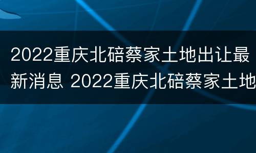 2022重庆北碚蔡家土地出让最新消息 2022重庆北碚蔡家土地出让最新消息公告