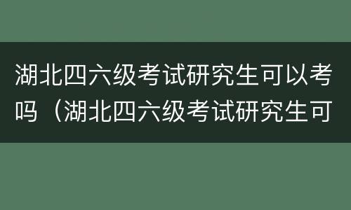 湖北四六级考试研究生可以考吗（湖北四六级考试研究生可以考吗英语）