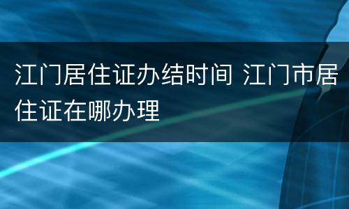 江门居住证办结时间 江门市居住证在哪办理