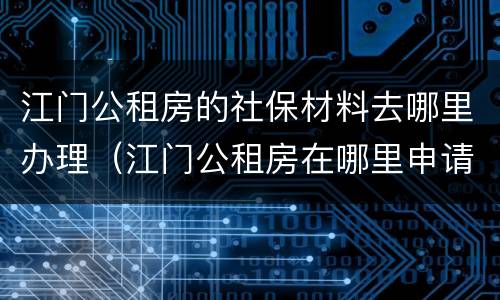 江门公租房的社保材料去哪里办理（江门公租房在哪里申请）