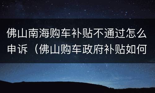 佛山南海购车补贴不通过怎么申诉（佛山购车政府补贴如何申请）