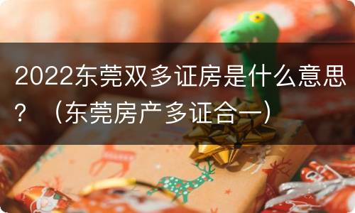2022东莞双多证房是什么意思？（东莞房产多证合一）