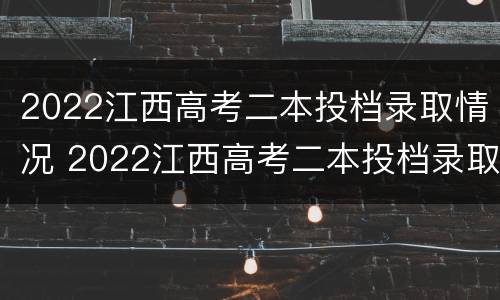 2022江西高考二本投档录取情况 2022江西高考二本投档录取情况如何