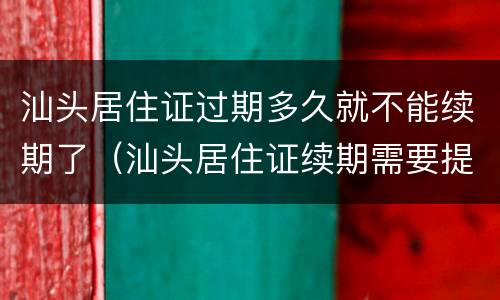 汕头居住证过期多久就不能续期了（汕头居住证续期需要提前多久办理）