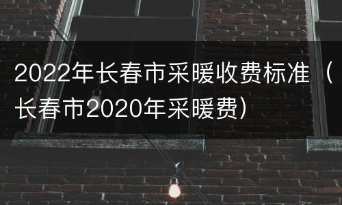 2022年长春市采暖收费标准（长春市2020年采暖费）