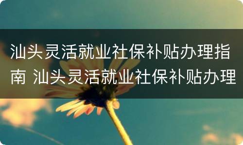 汕头灵活就业社保补贴办理指南 汕头灵活就业社保补贴办理指南最新
