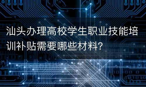 汕头办理高校学生职业技能培训补贴需要哪些材料？