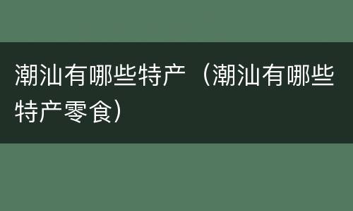 潮汕有哪些特产（潮汕有哪些特产零食）