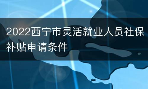 2022西宁市灵活就业人员社保补贴申请条件