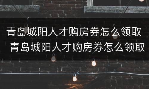 青岛城阳人才购房券怎么领取 青岛城阳人才购房券怎么领取不了