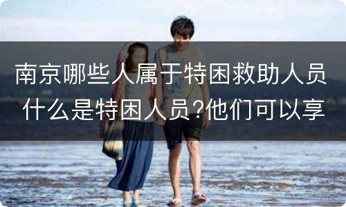 南京哪些人属于特困救助人员 什么是特困人员?他们可以享受哪些社会救助?