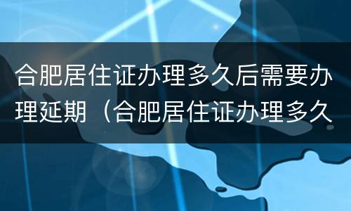 合肥居住证办理多久后需要办理延期（合肥居住证办理多久后需要办理延期申请）
