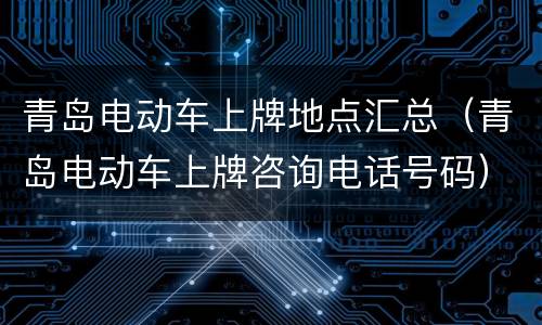 青岛电动车上牌地点汇总（青岛电动车上牌咨询电话号码）