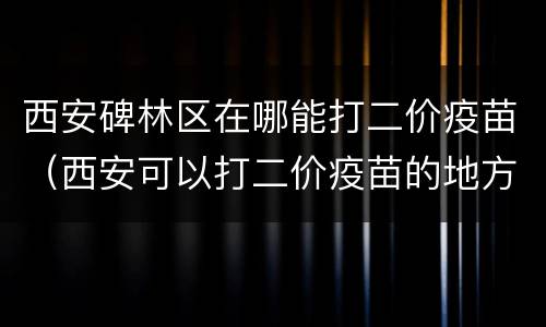 西安碑林区在哪能打二价疫苗（西安可以打二价疫苗的地方）