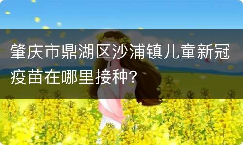 肇庆市鼎湖区沙浦镇儿童新冠疫苗在哪里接种？