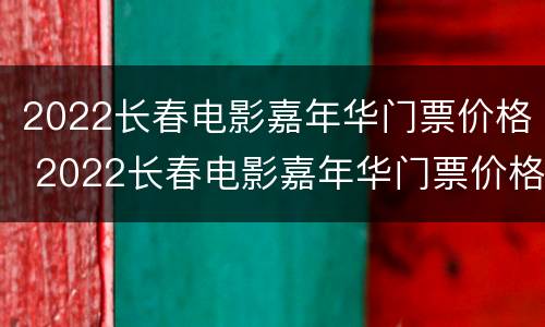 2022长春电影嘉年华门票价格 2022长春电影嘉年华门票价格表