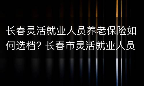长春灵活就业人员养老保险如何选档? 长春市灵活就业人员养老保险