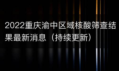 2022重庆渝中区域核酸筛查结果最新消息（持续更新）