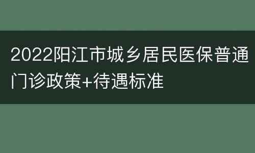 2022阳江市城乡居民医保普通门诊政策+待遇标准