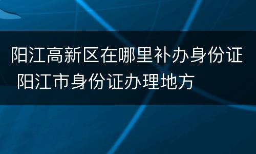阳江高新区在哪里补办身份证 阳江市身份证办理地方