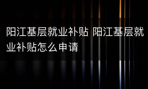 阳江基层就业补贴 阳江基层就业补贴怎么申请