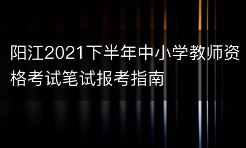 阳江2021下半年中小学教师资格考试笔试报考指南