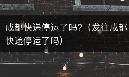 成都快递停运了吗?（发往成都快递停运了吗）