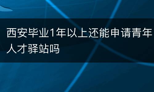 西安毕业1年以上还能申请青年人才驿站吗