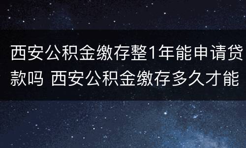 西安公积金缴存整1年能申请贷款吗 西安公积金缴存多久才能办理贷款?