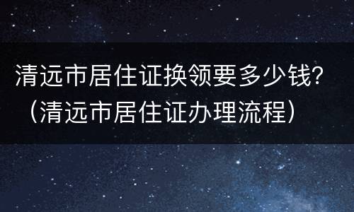 清远市居住证换领要多少钱？（清远市居住证办理流程）