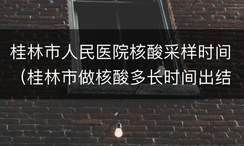 桂林市人民医院核酸采样时间（桂林市做核酸多长时间出结果）