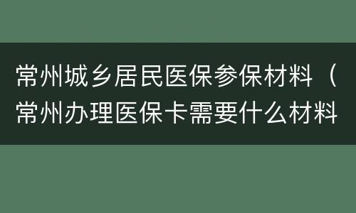 常州城乡居民医保参保材料（常州办理医保卡需要什么材料）
