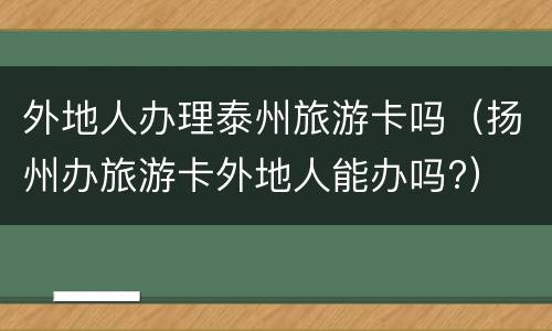 外地人办理泰州旅游卡吗（扬州办旅游卡外地人能办吗?）